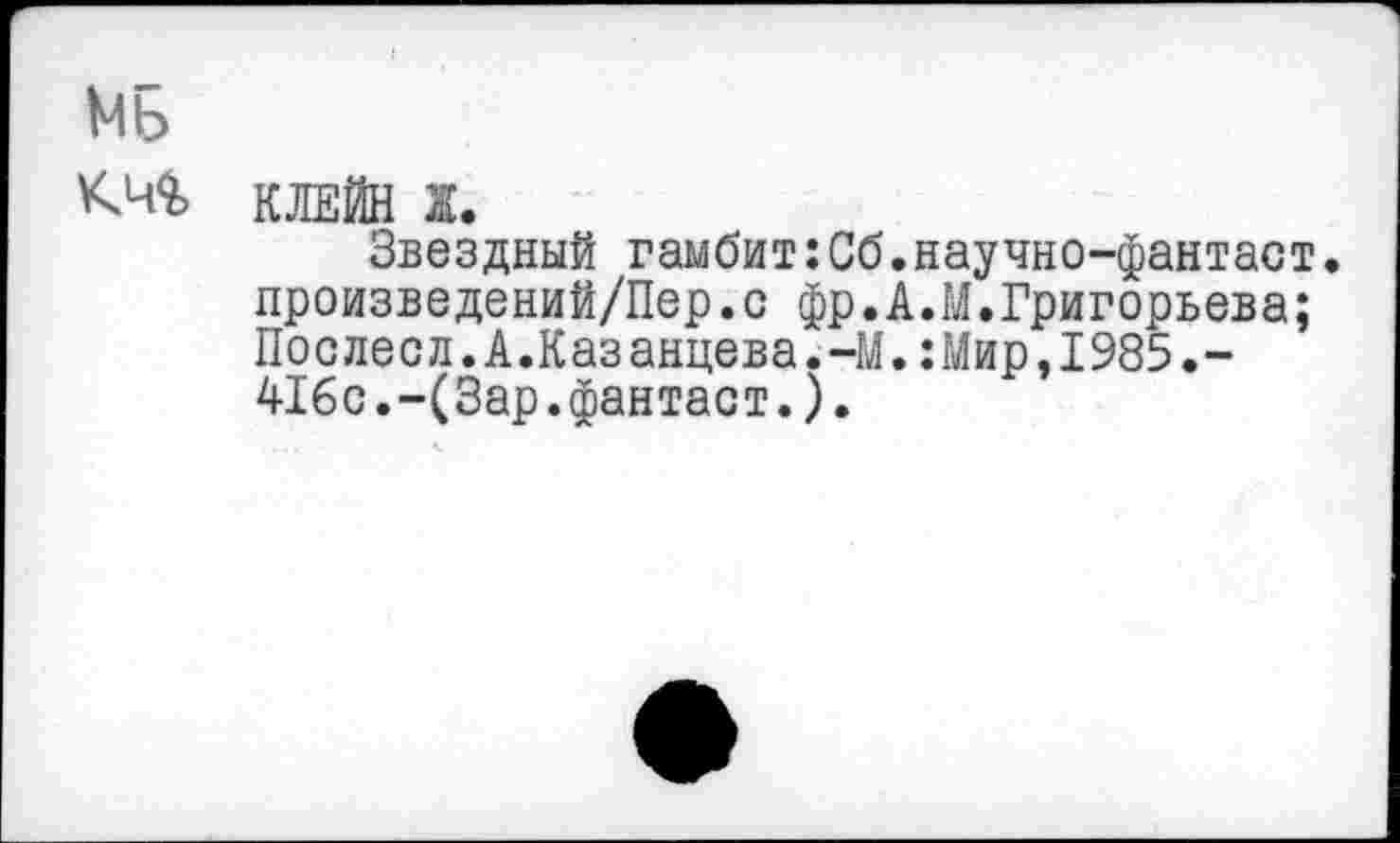 ﻿МБ
КМ КЛЕЙН
Звездный гамбит:Сб.научно-фантаст. произведений/Пер.с фр.А.М.Григорьева; Послесл.А.Казанцева.-М.:Мир,1985.-416с.-(3ар.фантаст.).